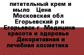 питательный крем и мыло › Цена ­ 500 - Московская обл., Егорьевский р-н, Егорьевск г. Медицина, красота и здоровье » Декоративная и лечебная косметика   